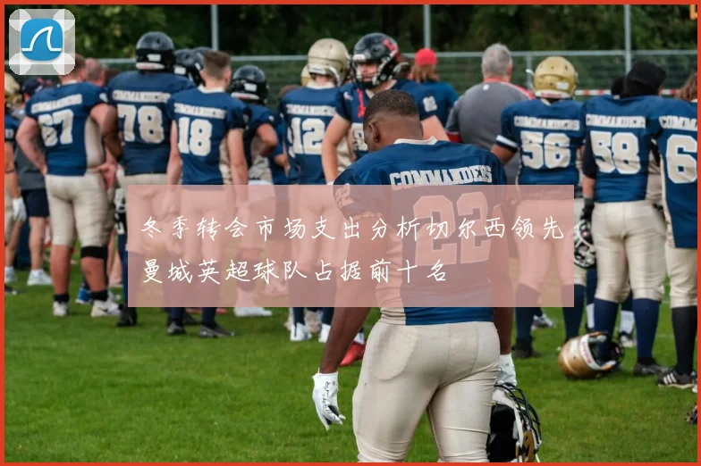 冬季转会市场支出分析切尔西领先曼城英超球队占据前十名