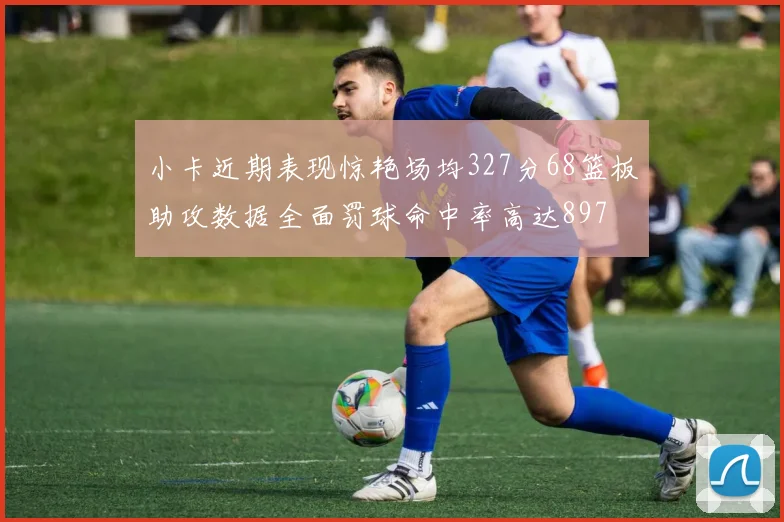 小卡近期表现惊艳场均327分68篮板助攻数据全面罚球命中率高达897