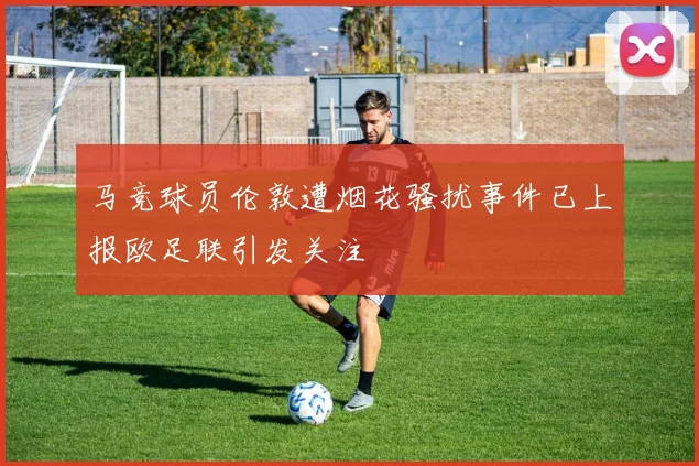 马竞球员伦敦遭烟花骚扰事件已上报欧足联引发关注