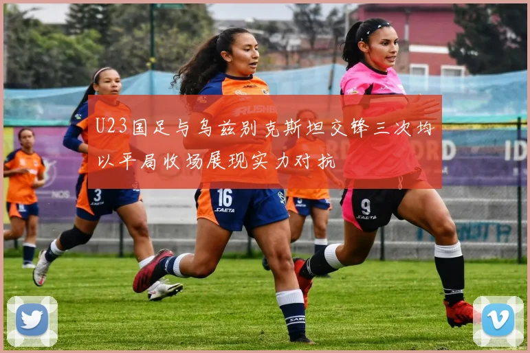 U23国足与乌兹别克斯坦交锋三次均以平局收场展现实力对抗