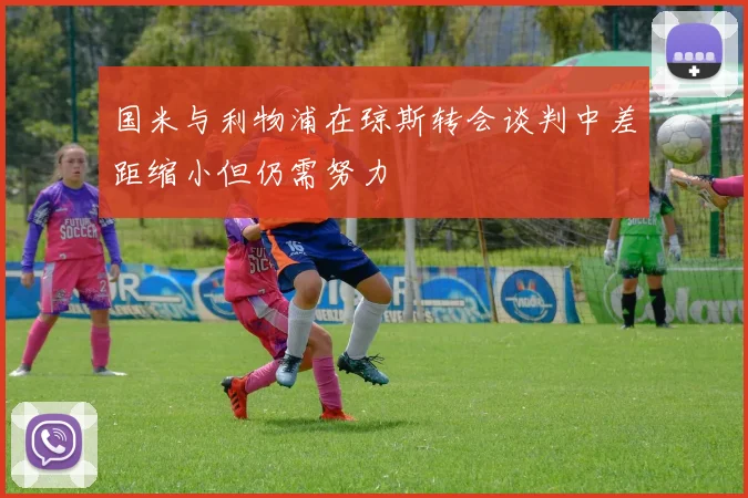 国米与利物浦在琼斯转会谈判中差距缩小但仍需努力