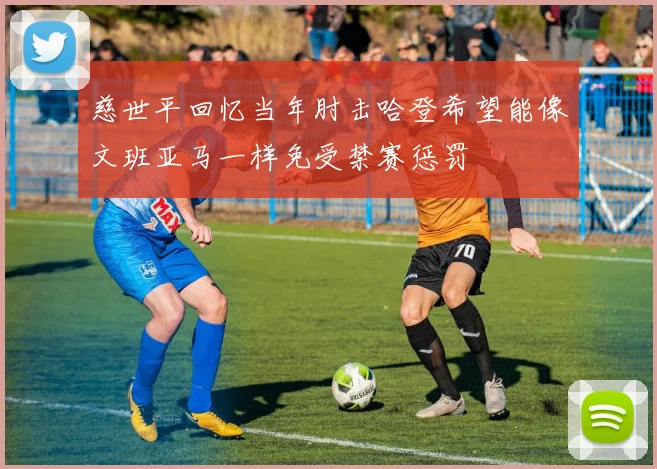 慈世平回忆当年肘击哈登希望能像文班亚马一样免受禁赛惩罚