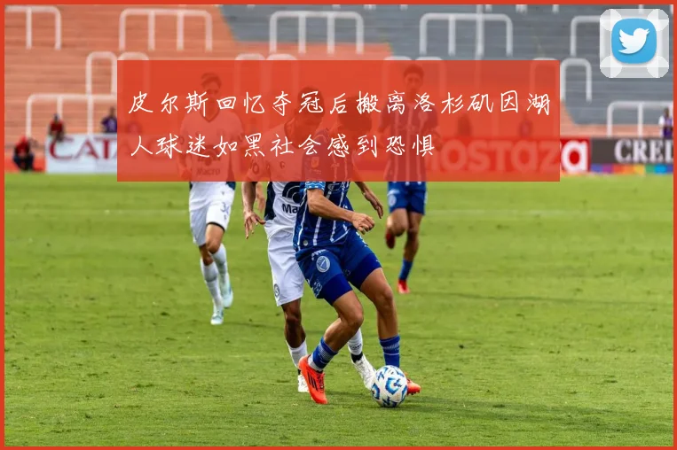 皮尔斯回忆夺冠后搬离洛杉矶因湖人球迷如黑社会感到恐惧