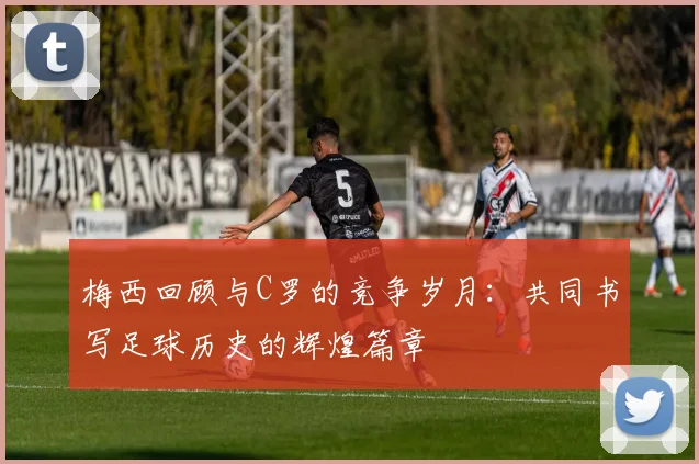 梅西回顾与C罗的竞争岁月：共同书写足球历史的辉煌篇章