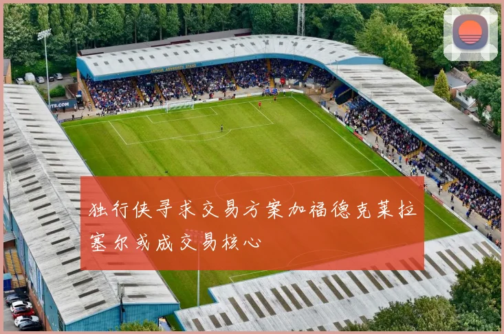 独行侠寻求交易方案加福德克莱拉塞尔或成交易核心