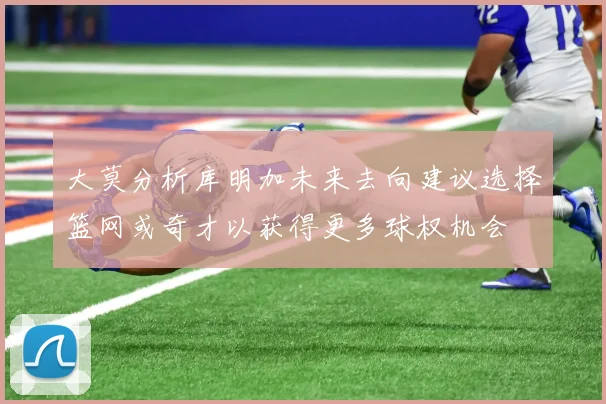 大莫分析库明加未来去向建议选择篮网或奇才以获得更多球权机会