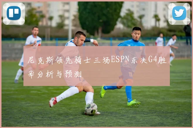 尼克斯领先骑士三场ESPN东决G4胜率分析与预测