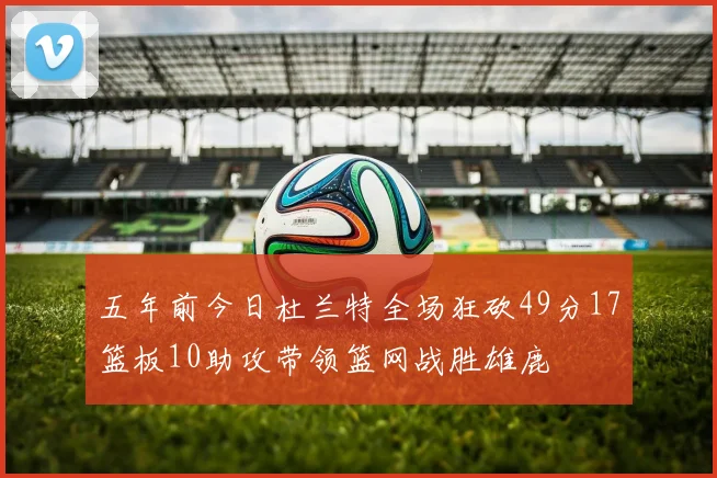 五年前今日杜兰特全场狂砍49分17篮板10助攻带领篮网战胜雄鹿