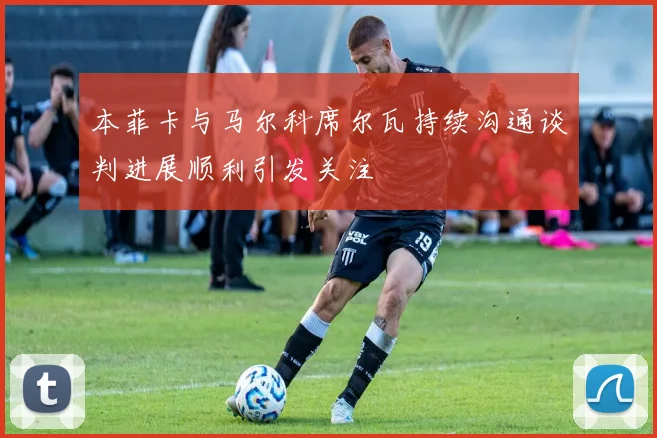 本菲卡与马尔科席尔瓦持续沟通谈判进展顺利引发关注