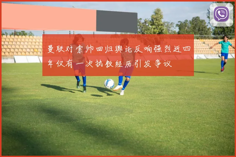 曼联对索帅回归舆论反响强烈近四年仅有一次执教经历引发争议