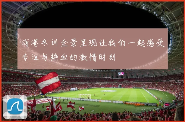 海港冬训全景呈现让我们一起感受专注与热血的激情时刻