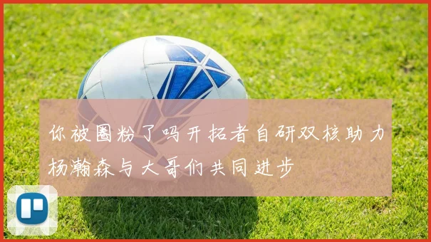 你被圈粉了吗开拓者自研双核助力杨瀚森与大哥们共同进步
