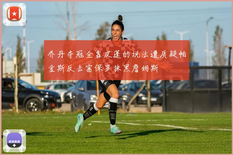 乔丹夺冠全靠皮蓬的说法遭质疑帕金斯反击富保罗抹黑詹姆斯