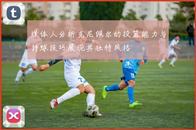 媒体人分析克尼佩尔的投篮能力与持球技巧展现其独特风格