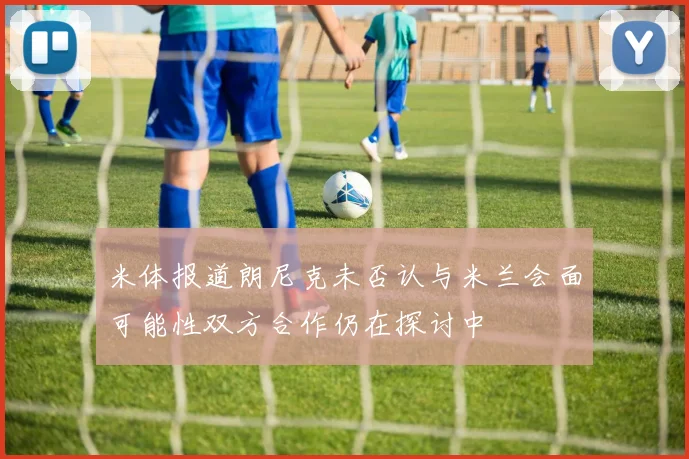 米体报道朗尼克未否认与米兰会面可能性双方合作仍在探讨中