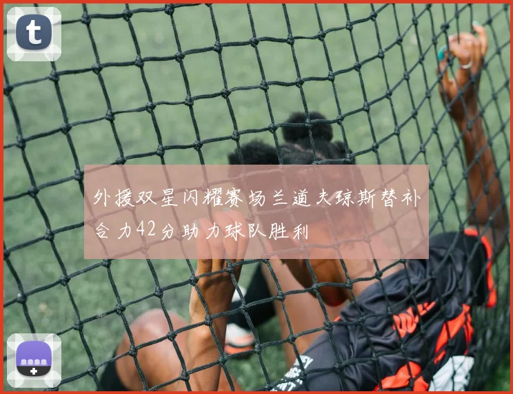 外援双星闪耀赛场兰道夫琼斯替补合力42分助力球队胜利