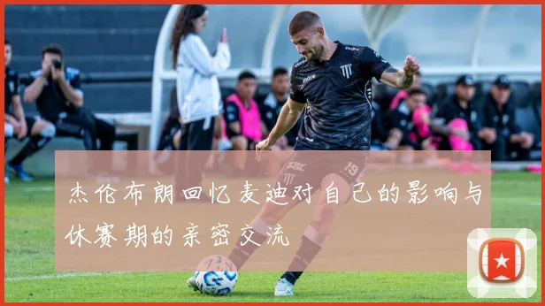 杰伦布朗回忆麦迪对自己的影响与休赛期的亲密交流