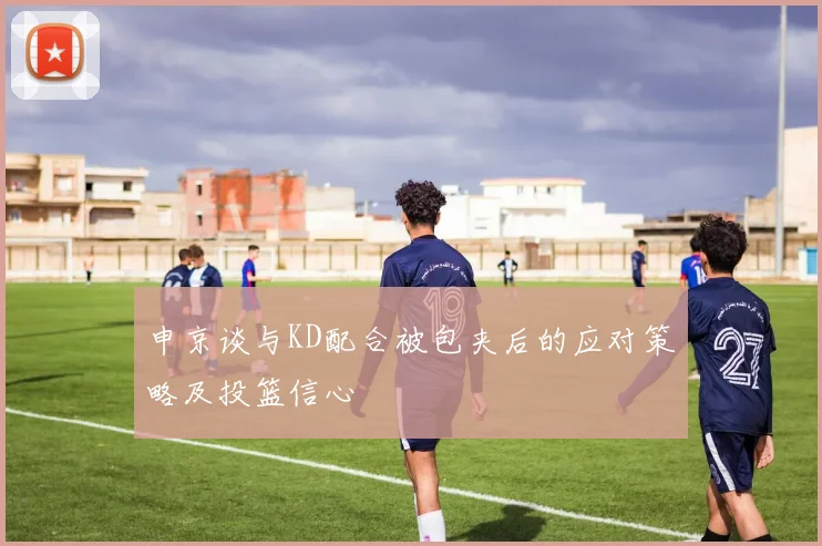 申京谈与KD配合被包夹后的应对策略及投篮信心