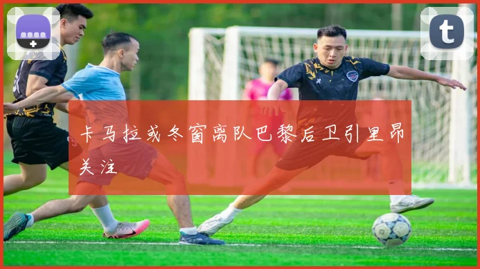 卡马拉或冬窗离队巴黎后卫引里昂关注