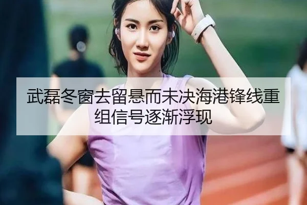 武磊冬窗去留悬而未决海港锋线重组信号逐渐浮现